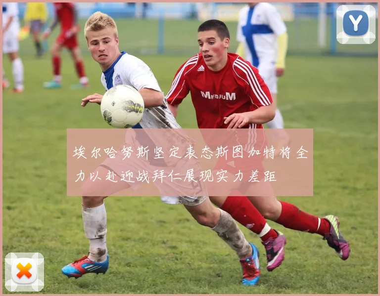 埃尔哈努斯坚定表态斯图加特将全力以赴迎战拜仁展现实力差距