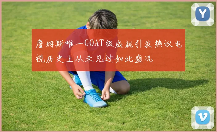 詹姆斯唯一GOAT级成就引发热议电视历史上从未见过如此盛况
