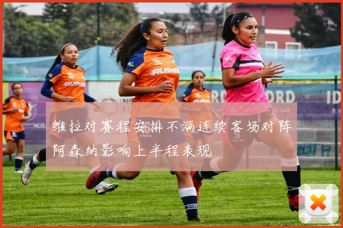 维拉对赛程安排不满连续客场对阵阿森纳影响上半程表现