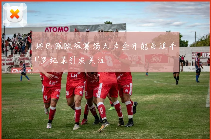 姆巴佩欧冠赛场火力全开能否追平C罗纪录引发关注