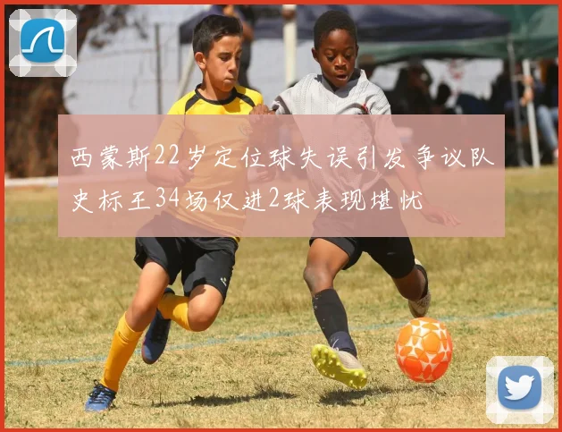 西蒙斯22岁定位球失误引发争议队史标王34场仅进2球表现堪忧