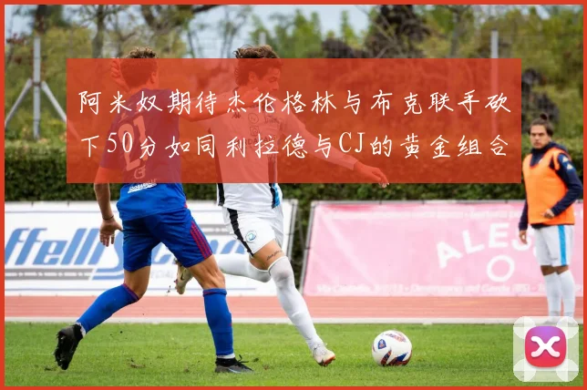 阿米奴期待杰伦格林与布克联手砍下50分如同利拉德与CJ的黄金组合