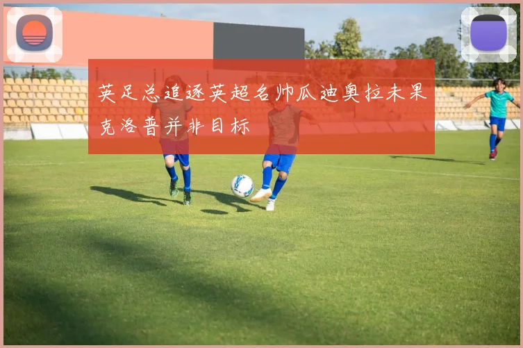 英足总追逐英超名帅瓜迪奥拉未果克洛普并非目标