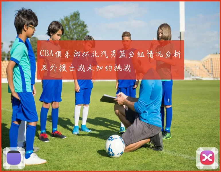 CBA俱乐部杯北汽男篮分组情况分析及外援出战未知的挑战