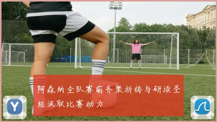 阿森纳全队赛前齐聚祈祷与研读圣经汲取比赛动力