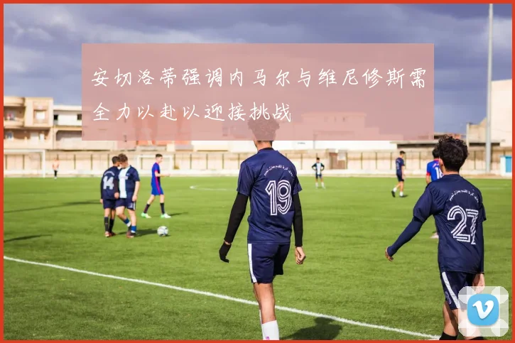 安切洛蒂强调内马尔与维尼修斯需全力以赴以迎接挑战