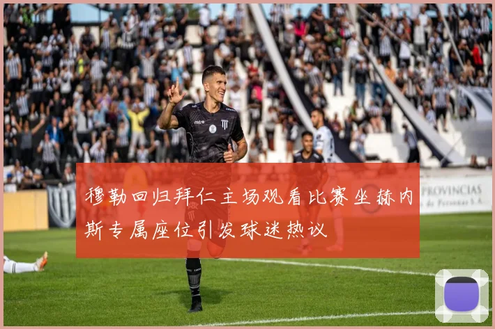 穆勒回归拜仁主场观看比赛坐赫内斯专属座位引发球迷热议
