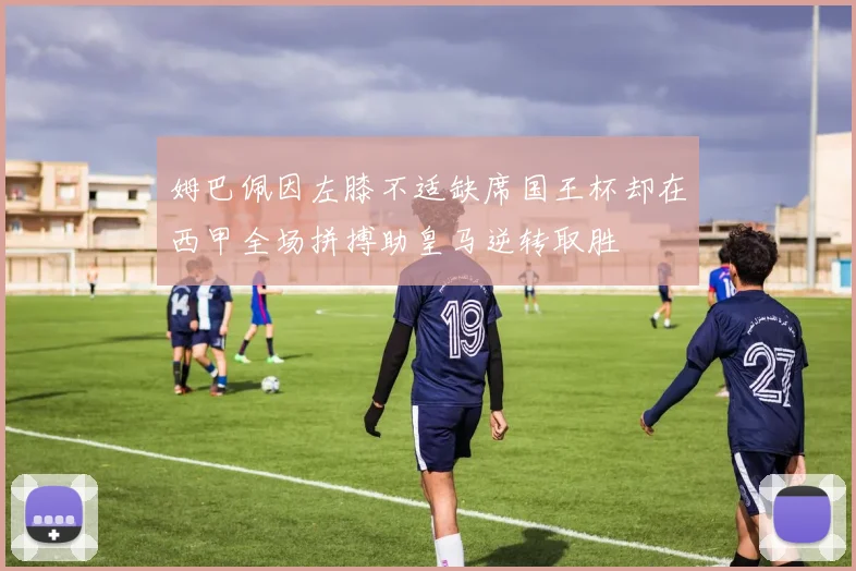 姆巴佩因左膝不适缺席国王杯却在西甲全场拼搏助皇马逆转取胜