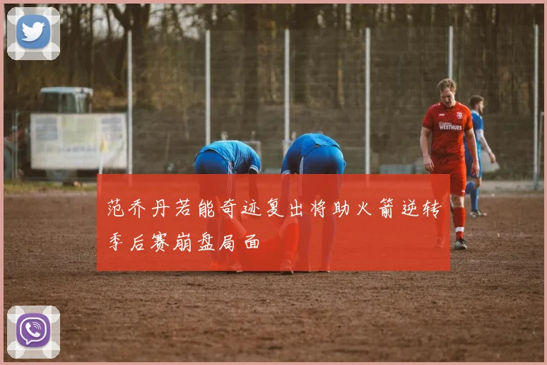 范乔丹若能奇迹复出将助火箭逆转季后赛崩盘局面