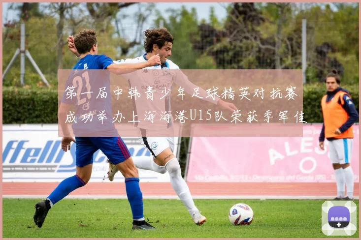 第一届中韩青少年足球精英对抗赛成功举办上海海港U15队荣获季军佳绩