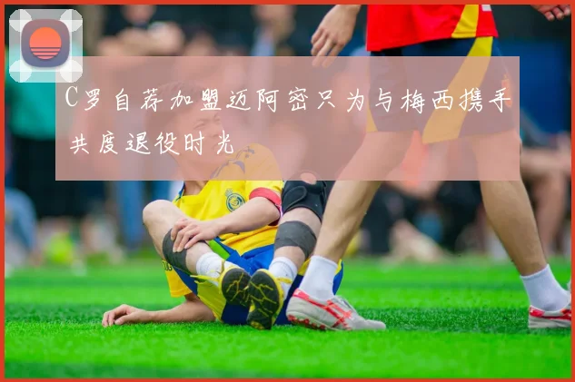 C罗自荐加盟迈阿密只为与梅西携手共度退役时光