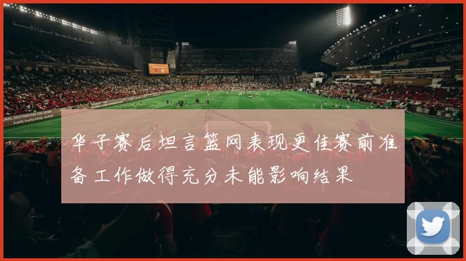 华子赛后坦言篮网表现更佳赛前准备工作做得充分未能影响结果