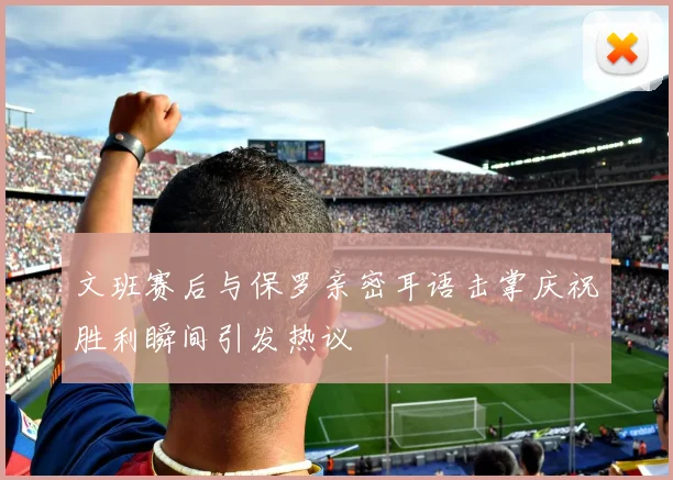 文班赛后与保罗亲密耳语击掌庆祝胜利瞬间引发热议