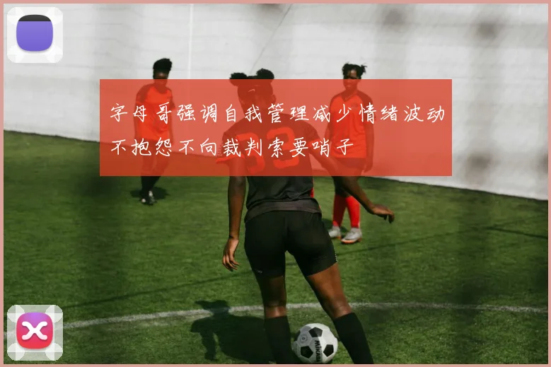 字母哥强调自我管理减少情绪波动不抱怨不向裁判索要哨子