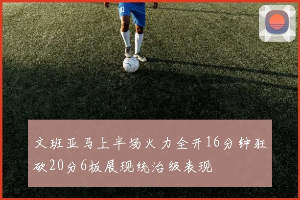 文班亚马上半场火力全开16分钟狂砍20分6板展现统治级表现