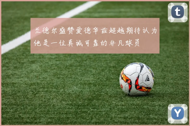 兰德尔盛赞爱德华兹超越期待认为他是一位真诚可靠的非凡球员