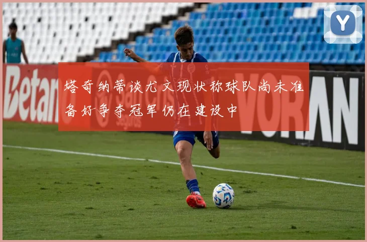塔奇纳蒂谈尤文现状称球队尚未准备好争夺冠军仍在建设中