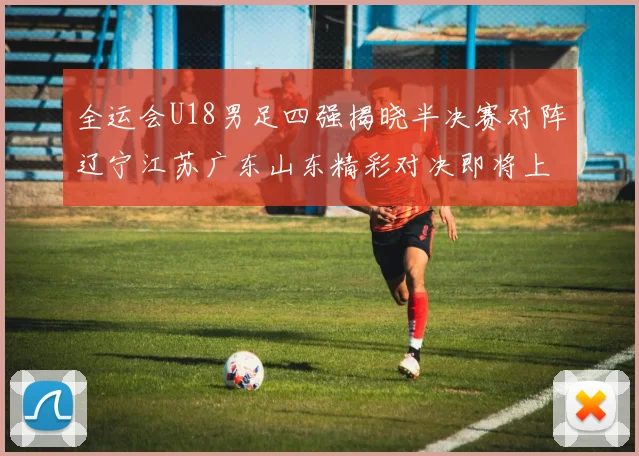 全运会U18男足四强揭晓半决赛对阵辽宁江苏广东山东精彩对决即将上演