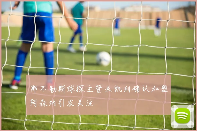 那不勒斯球探主管米凯利确认加盟阿森纳引发关注