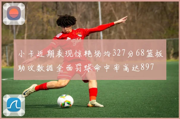 小卡近期表现惊艳场均327分68篮板助攻数据全面罚球命中率高达897