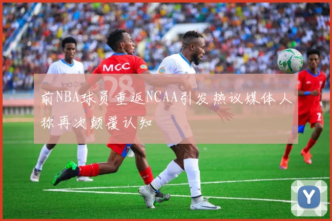 前NBA球员重返NCAA引发热议媒体人称再次颠覆认知