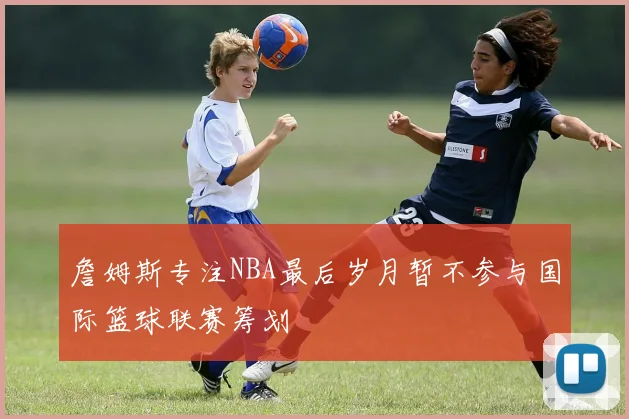 詹姆斯专注NBA最后岁月暂不参与国际篮球联赛筹划