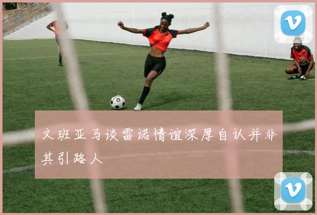 文班亚马谈雷诺情谊深厚自认并非其引路人