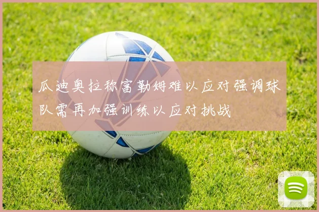 瓜迪奥拉称富勒姆难以应对强调球队需再加强训练以应对挑战