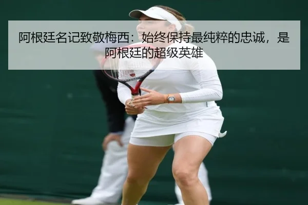 阿根廷名记致敬梅西：始终保持最纯粹的忠诚，是阿根廷的超级英雄
